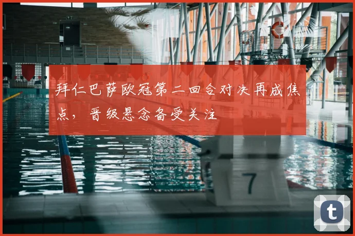 拜仁巴萨欧冠第二回合对决再成焦点，晋级悬念备受关注