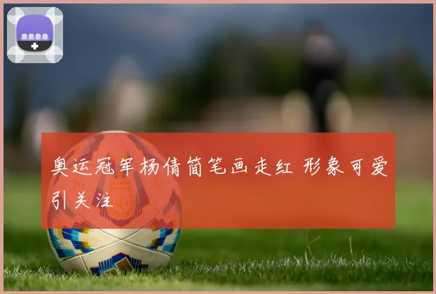 奥运冠军杨倩简笔画走红 形象可爱引关注