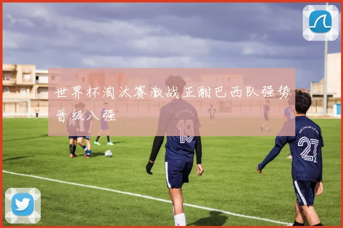 世界杯淘汰赛激战正酣巴西队强势晋级八强