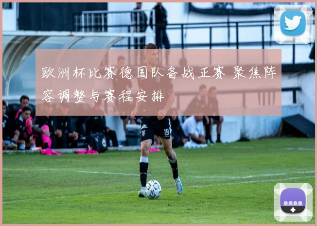 欧洲杯比赛德国队备战正赛 聚焦阵容调整与赛程安排
