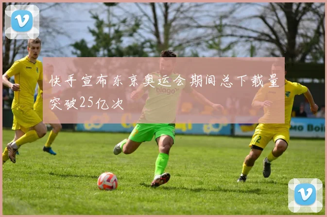 快手宣布东京奥运会期间总下载量突破25亿次