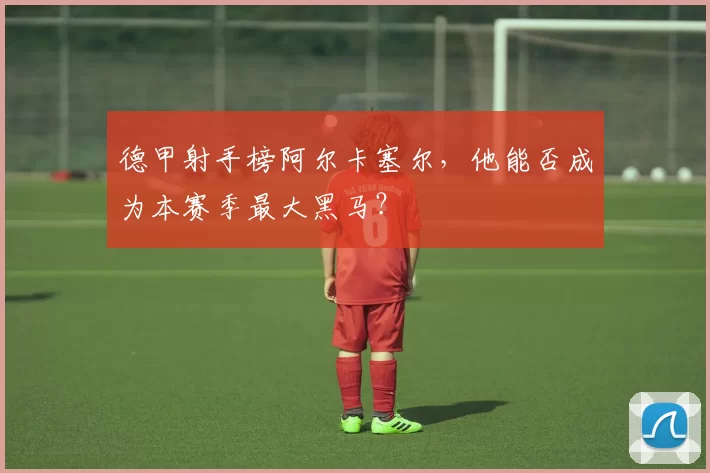 德甲射手榜阿尔卡塞尔，他能否成为本赛季最大黑马？