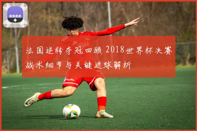 法国逆转夺冠回顾 2018世界杯决赛战术细节与关键进球解析