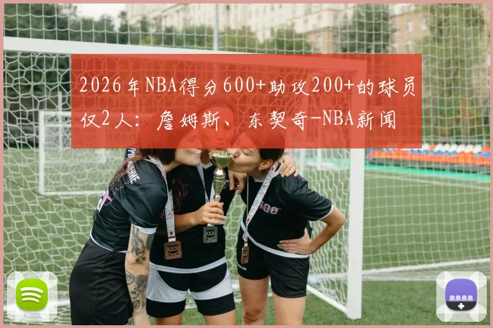 2026年NBA得分600+助攻200+的球员仅2人：詹姆斯、东契奇-NBA新闻