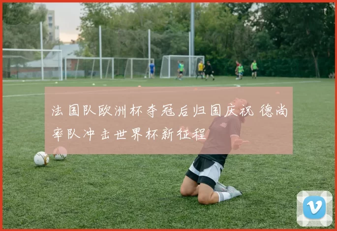 法国队欧洲杯夺冠后归国庆祝 德尚率队冲击世界杯新征程