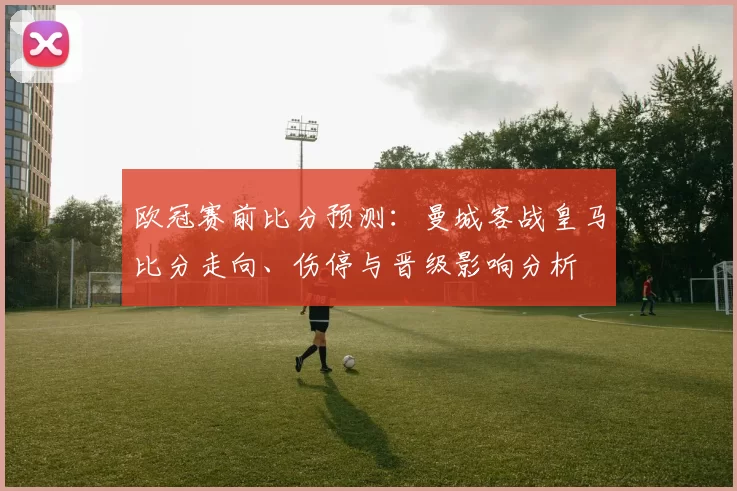 欧冠赛前比分预测：曼城客战皇马比分走向、伤停与晋级影响分析