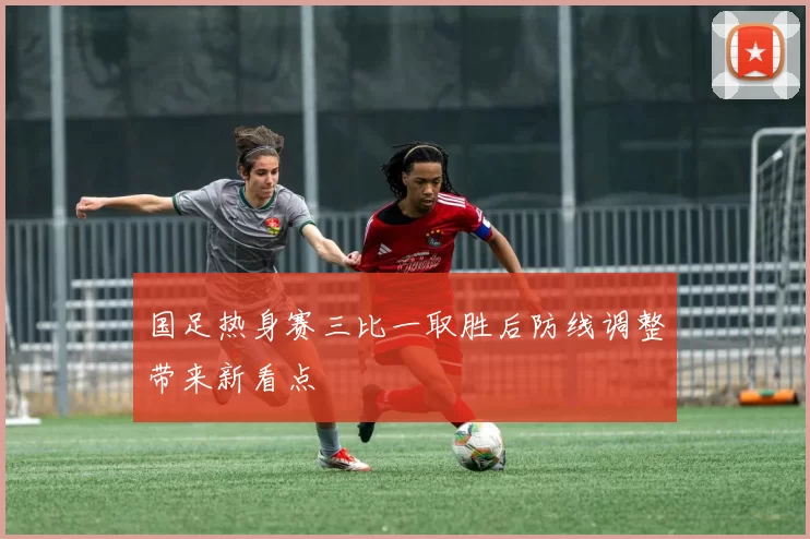 国足热身赛三比一取胜后防线调整带来新看点