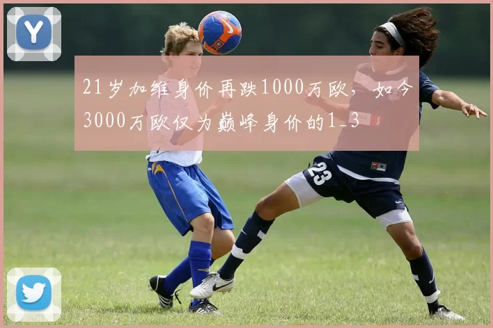 21岁加维身价再跌1000万欧，如今3000万欧仅为巅峰身价的1_3