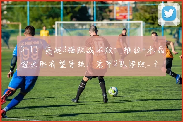 3-1！英超3强欧战不败：维拉+水晶宫大胜有望晋级，意甲2队惨败_主场_佛罗伦萨_诺丁汉森林