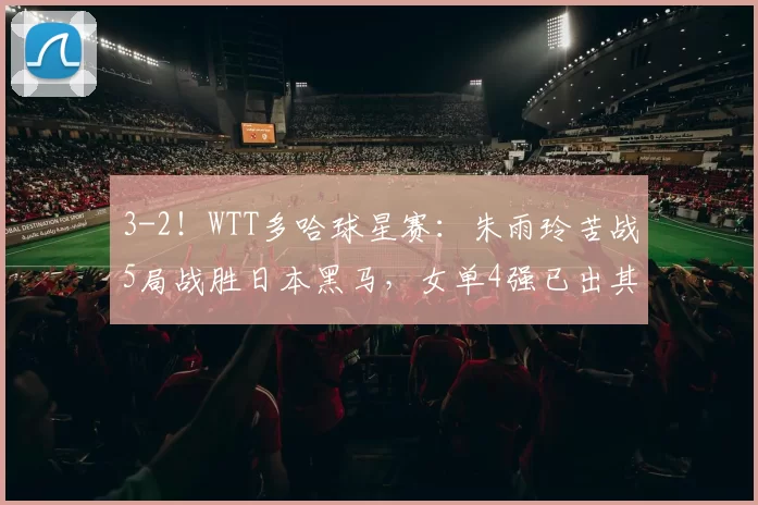 3-2！WTT多哈球星赛：朱雨玲苦战5局战胜日本黑马，女单4强已出其2