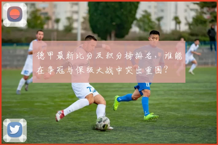 德甲最新比分及积分榜排名,谁能在争冠与保级大战中突出重围?