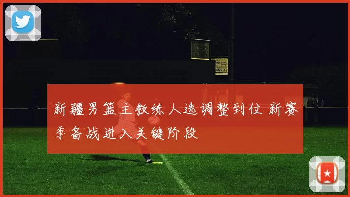 新疆男篮主教练人选调整到位 新赛季备战进入关键阶段