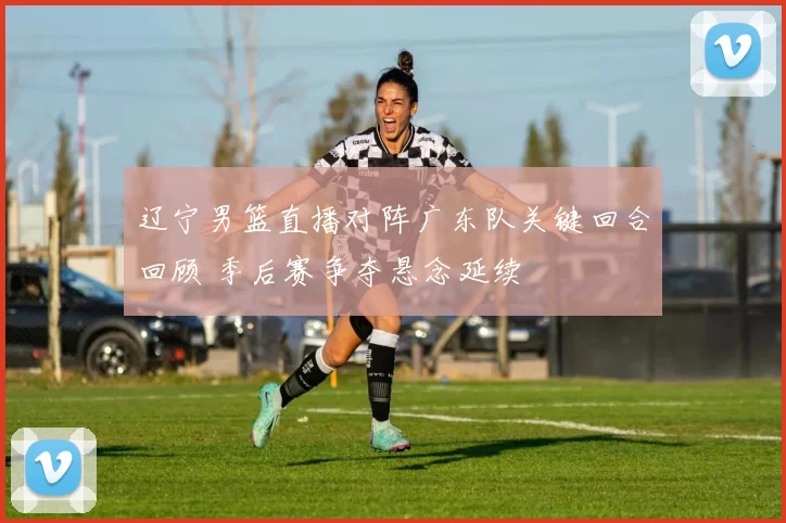 辽宁男篮直播对阵广东队关键回合回顾 季后赛争夺悬念延续