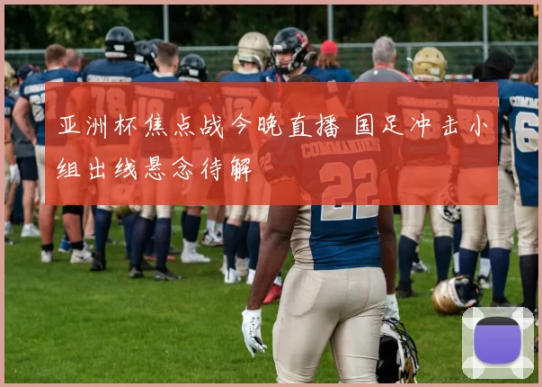 亚洲杯焦点战今晚直播 国足冲击小组出线悬念待解