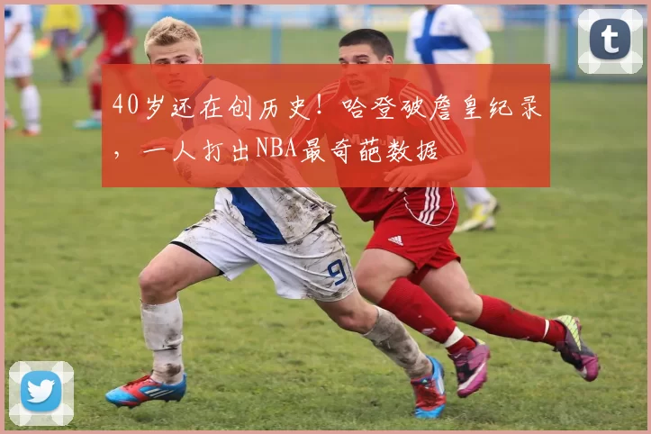 40岁还在创历史！哈登破詹皇纪录，一人打出NBA最奇葩数据