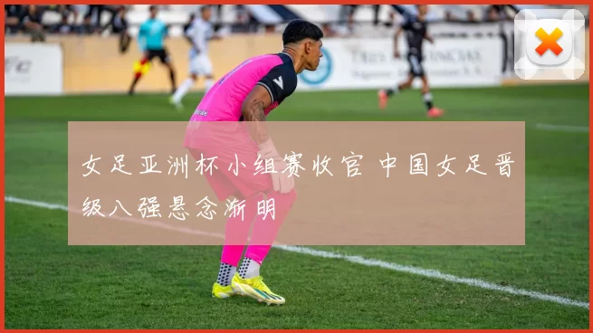 女足亚洲杯小组赛收官 中国女足晋级八强悬念渐明