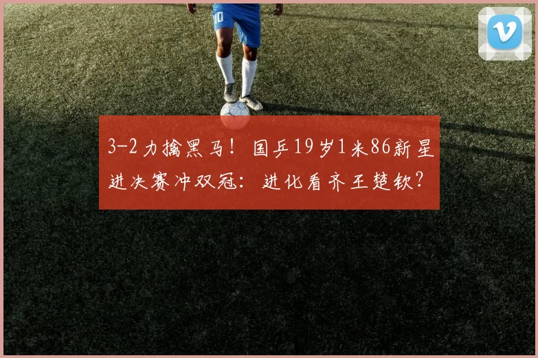 3-2力擒黑马！国乒19岁1米86新星进决赛冲双冠：进化看齐王楚钦？