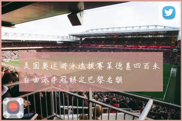 美国奥运游泳选拔赛莱德基四百米自由泳夺冠锁定巴黎名额