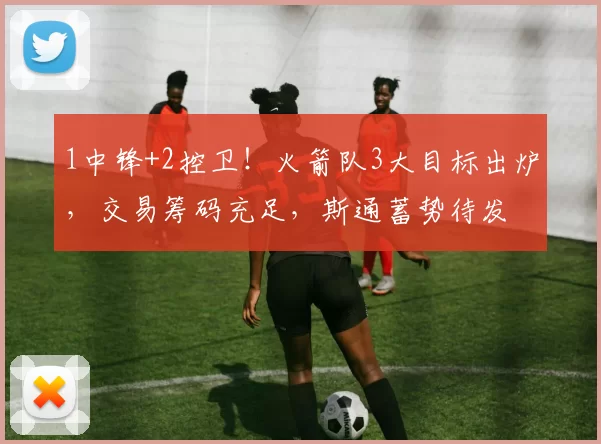 1中锋+2控卫！火箭队3大目标出炉，交易筹码充足，斯通蓄势待发