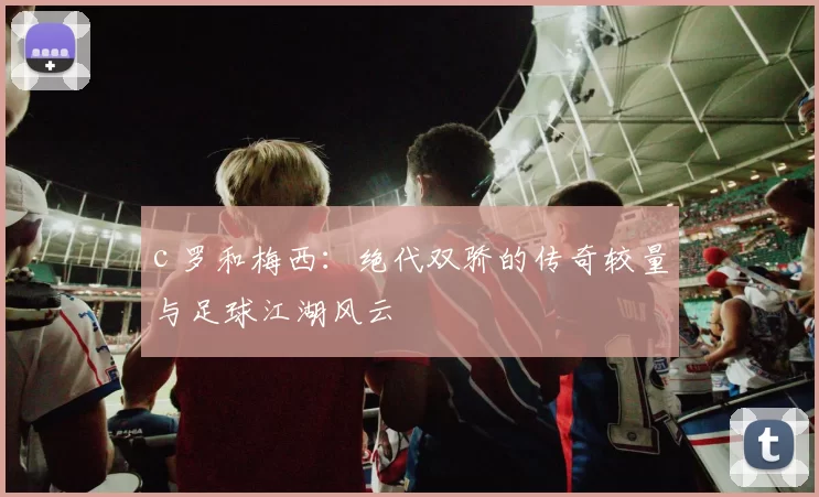 c 罗和梅西：绝代双骄的传奇较量与足球江湖风云