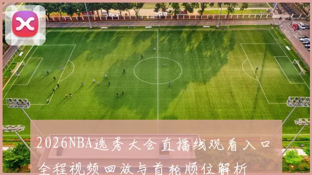 2026NBA选秀大会直播线观看入口 全程视频回放与首轮顺位解析