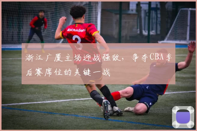 浙江广厦主场迎战强敌，争夺CBA季后赛席位的关键一战