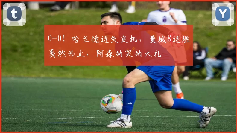 0-0！哈兰德连失良机，曼城8连胜戛然而止，阿森纳笑纳大礼