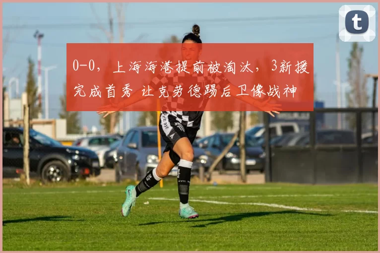 0-0，上海海港提前被淘汰，3新援完成首秀 让克劳德踢后卫像战神