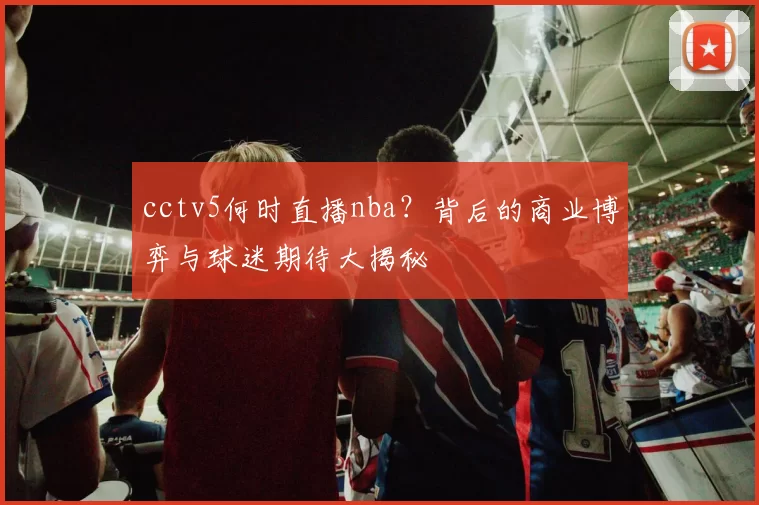 cctv5何时直播nba？背后的商业博弈与球迷期待大揭秘