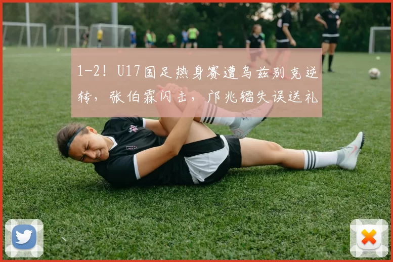 1-2！U17国足热身赛遭乌兹别克逆转，张伯霖闪击，邝兆镭失误送礼