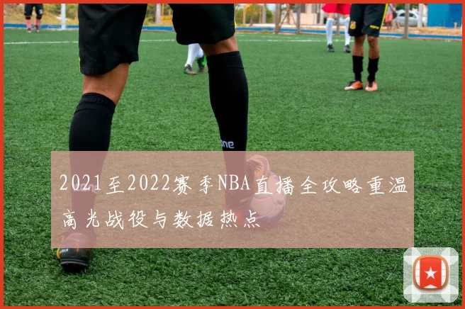 2021至2022赛季NBA直播全攻略重温高光战役与数据热点