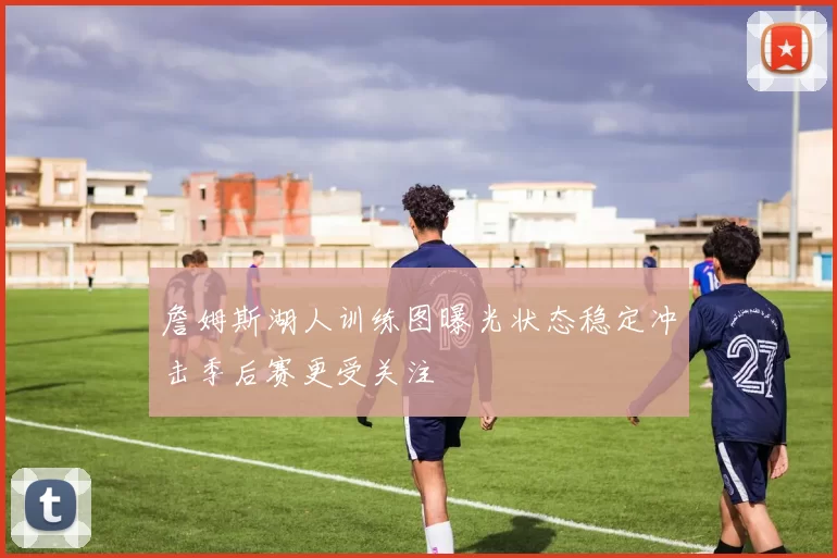 詹姆斯湖人训练图曝光状态稳定冲击季后赛更受关注