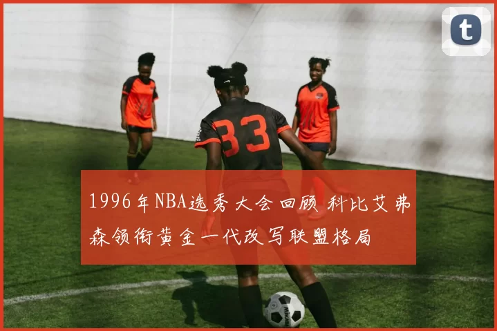 1996年NBA选秀大会回顾 科比艾弗森领衔黄金一代改写联盟格局