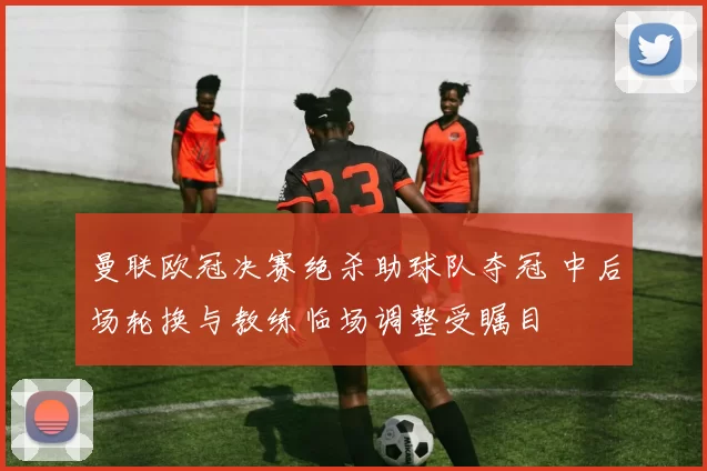 曼联欧冠决赛绝杀助球队夺冠 中后场轮换与教练临场调整受瞩目