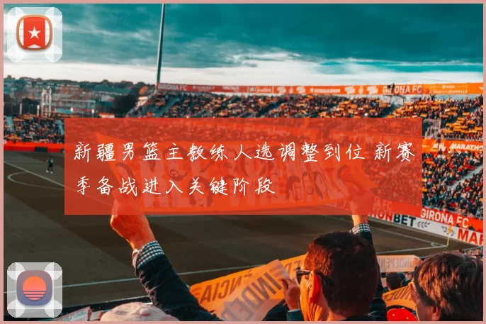 新疆男篮主教练人选调整到位 新赛季备战进入关键阶段
