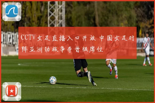 CCTV女足直播入口开放 中国女足对阵亚洲劲旅争夺晋级席位