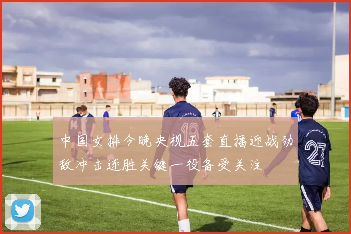 中国女排今晚央视五套直播迎战劲敌冲击连胜关键一役备受关注