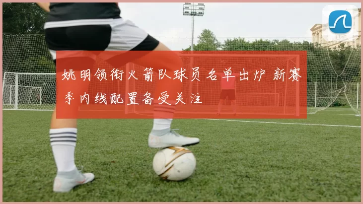 姚明领衔火箭队球员名单出炉 新赛季内线配置备受关注