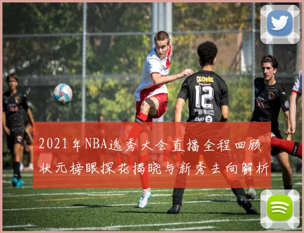 2021年NBA选秀大会直播全程回顾 状元榜眼探花揭晓与新秀去向解析