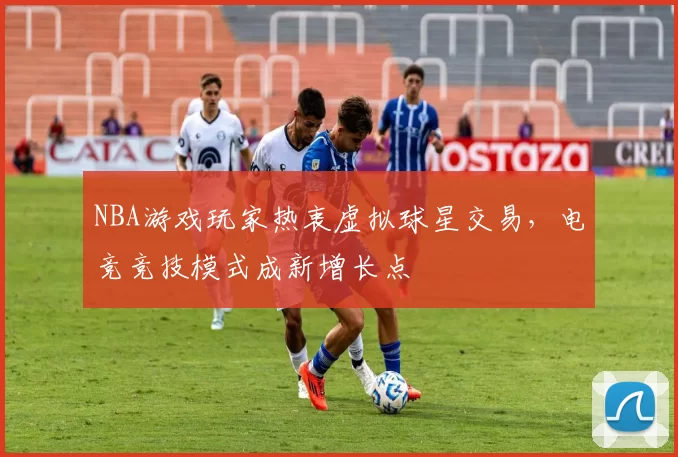 NBA游戏玩家热衷虚拟球星交易,电竞竞技模式成新增长点