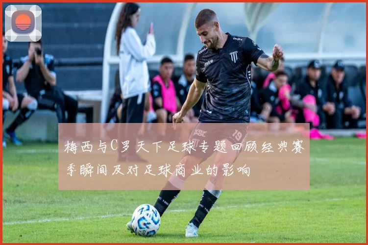 梅西与C罗天下足球专题回顾经典赛季瞬间及对足球商业的影响