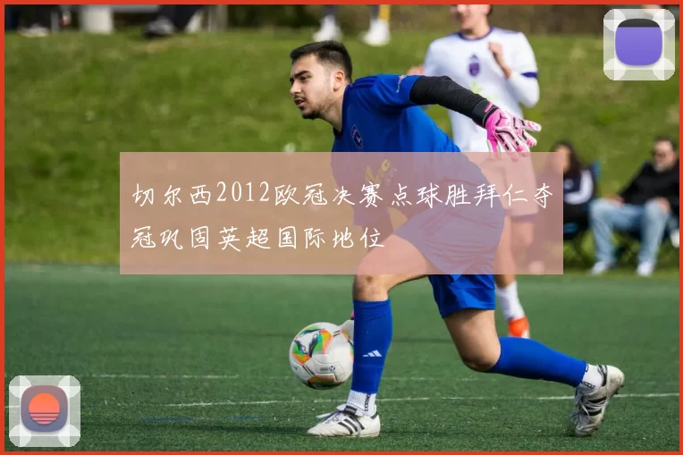 切尔西2012欧冠决赛点球胜拜仁夺冠巩固英超国际地位