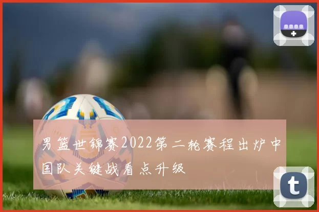 男篮世锦赛2022第二轮赛程出炉中国队关键战看点升级