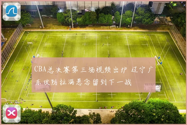 CBA总决赛第三场视频出炉 辽宁广东攻防拉满悬念留到下一战