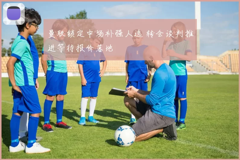 曼联锁定中场补强人选 转会谈判推进等待报价落地