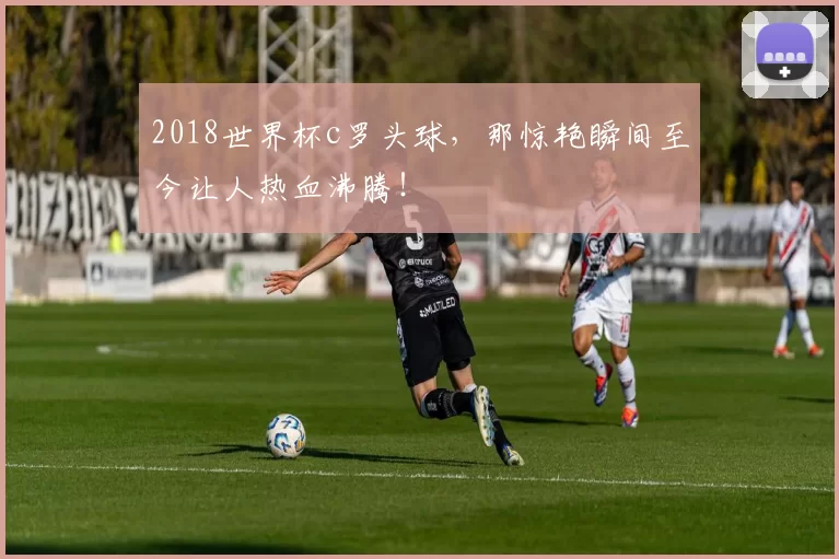2018世界杯c罗头球，那惊艳瞬间至今让人热血沸腾！