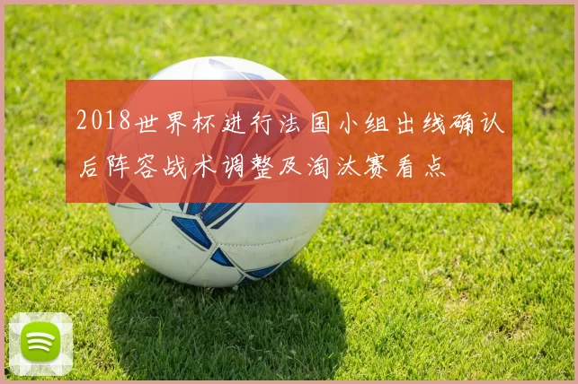 2018世界杯进行法国小组出线确认后阵容战术调整及淘汰赛看点