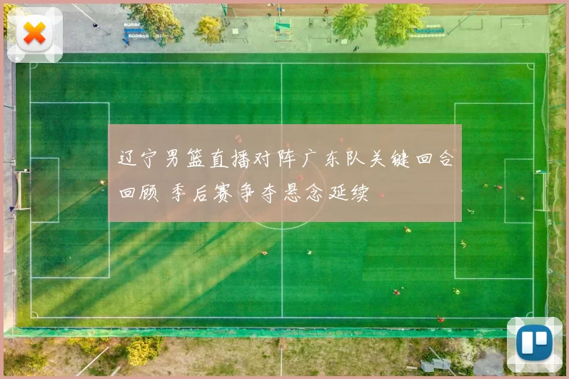 辽宁男篮直播对阵广东队关键回合回顾 季后赛争夺悬念延续